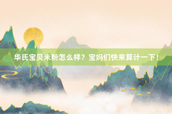 华氏宝贝米粉怎么样？宝妈们快来算计一下！